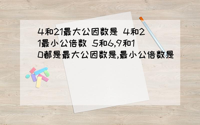 4和21最大公因数是 4和21最小公倍数 5和6,9和10都是最大公因数是,最小公倍数是