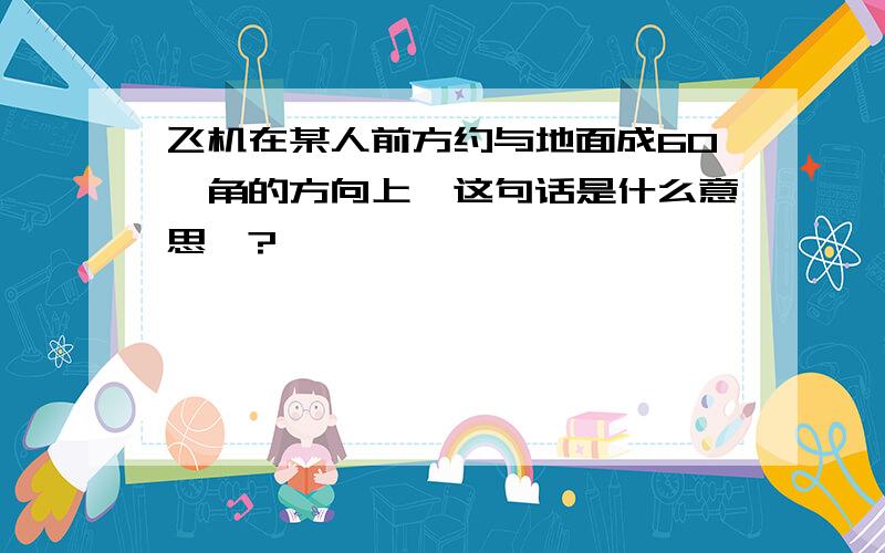 飞机在某人前方约与地面成60°角的方向上,这句话是什么意思嘛?