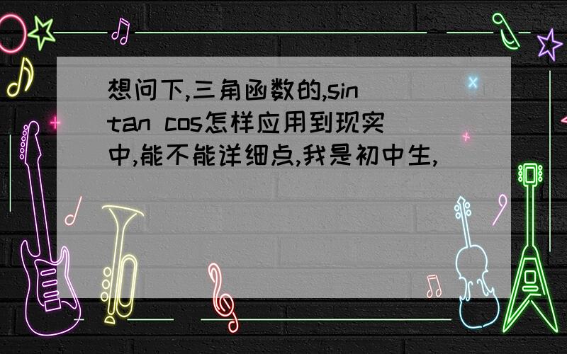 想问下,三角函数的,sin tan cos怎样应用到现实中,能不能详细点,我是初中生,