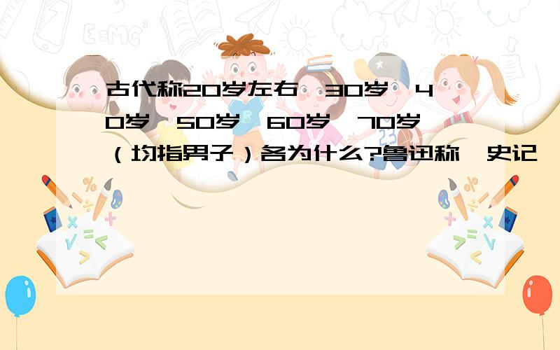 古代称20岁左右、30岁、40岁、50岁、60岁、70岁（均指男子）各为什么?鲁迅称《史记》为什么?