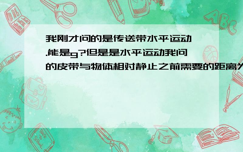 我刚才问的是传送带水平运动 .能是g?但是是水平运动我问的皮带与物体相对静止之前需要的距离为s=0.5gt^2=0.5*10*1=5m>2.5m中g