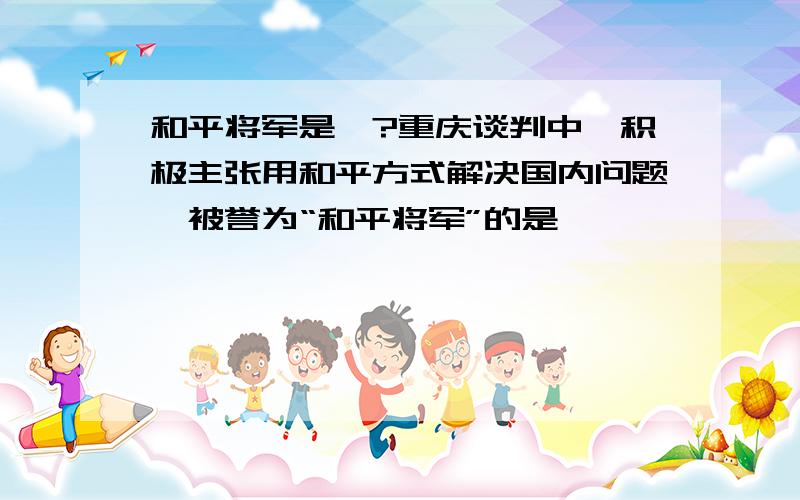 和平将军是…?重庆谈判中,积极主张用和平方式解决国内问题,被誉为“和平将军”的是……