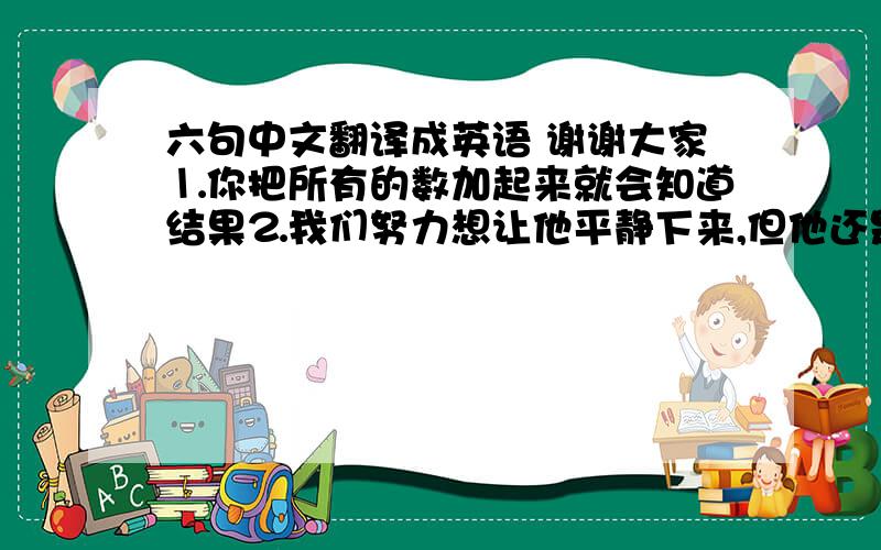 六句中文翻译成英语 谢谢大家⒈你把所有的数加起来就会知道结果⒉我们努力想让他平静下来,但他还是激动地大叫⒊玛丽在医院里住了很长一段时间后,恢复了健康⒋李明在这里定居后,和邻