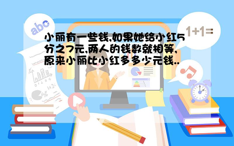 小丽有一些钱,如果她给小红5分之7元,两人的钱数就相等,原来小丽比小红多多少元钱..