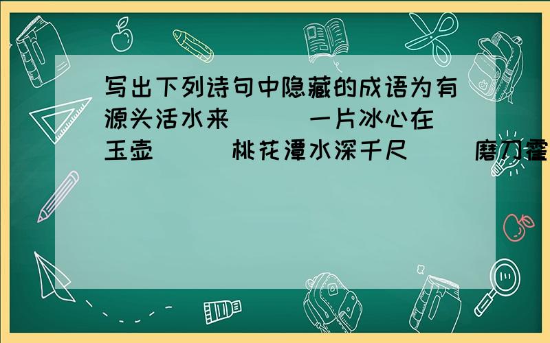 写出下列诗句中隐藏的成语为有源头活水来( ) 一片冰心在玉壶（ ） 桃花潭水深千尺( )磨刀霍霍向猪羊（ ）