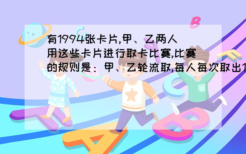 有1994张卡片,甲、乙两人用这些卡片进行取卡比赛,比赛的规则是：甲、乙轮流取,每人每次取出1~3张,取走最后一张卡片为失败者.如果甲先取,甲为了取胜,他应该采取什么策略?