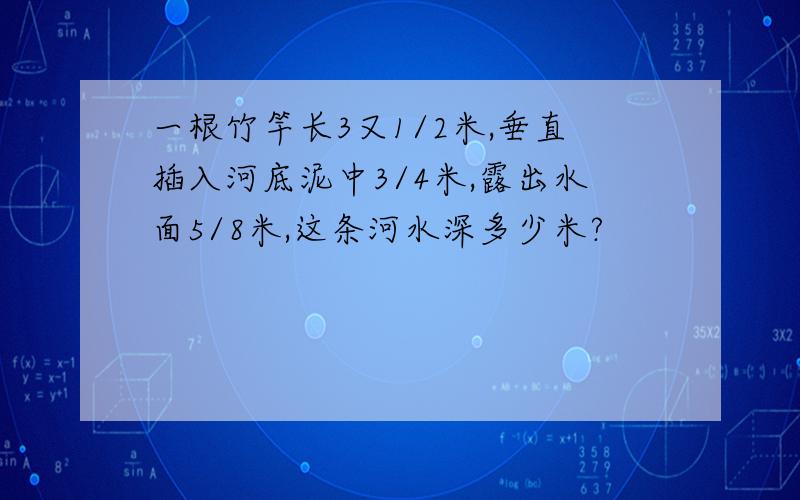 一根竹竿长3又1/2米,垂直插入河底泥中3/4米,露出水面5/8米,这条河水深多少米?