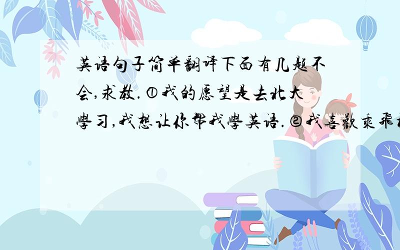 英语句子简单翻译下面有几题不会,求教.①我的愿望是去北大学习,我想让你帮我学英语.②我喜欢乘飞机去春游.③我有一件重要的是要告诉你.④有些学校想出一些筹钱的好主意.⑤我们乘火车