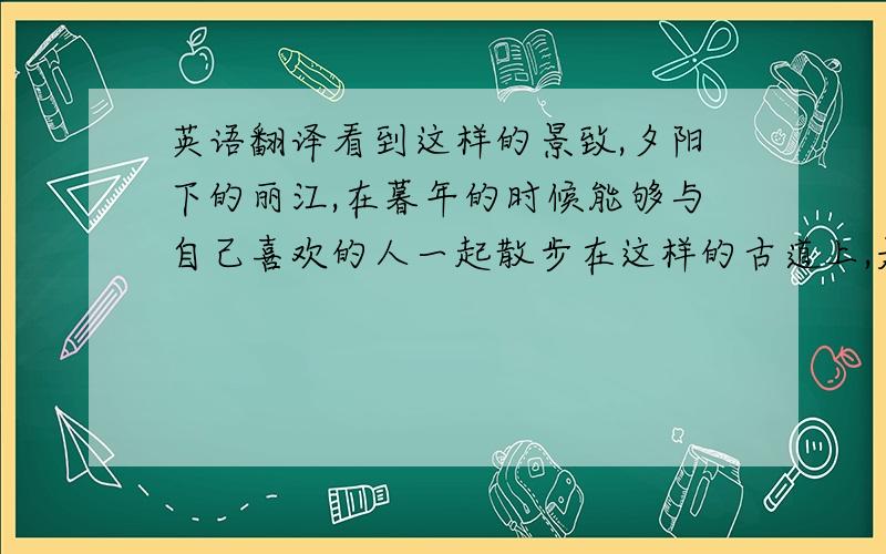 英语翻译看到这样的景致,夕阳下的丽江,在暮年的时候能够与自己喜欢的人一起散步在这样的古道上,是你喜欢的吗?【那个……不要用工具翻译好不,我不能有语法错误,要演讲……但是我感觉