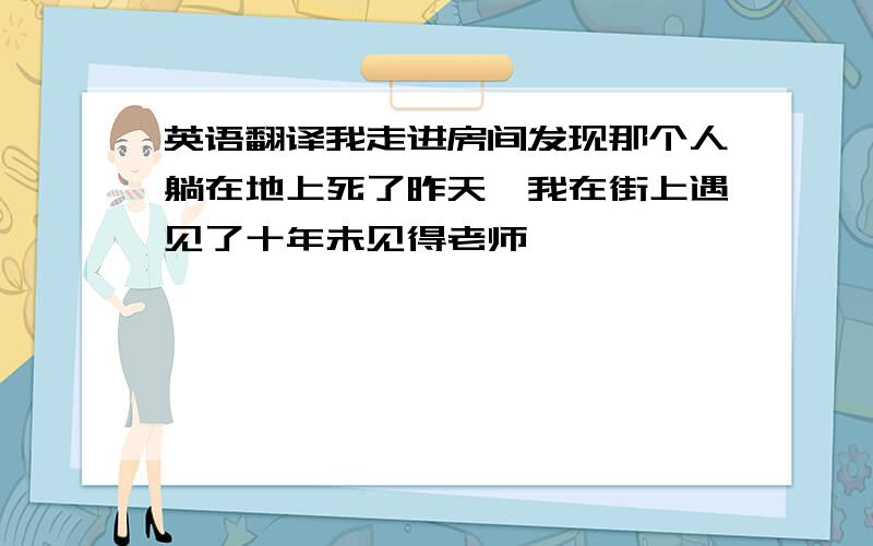 英语翻译我走进房间发现那个人躺在地上死了昨天,我在街上遇见了十年未见得老师