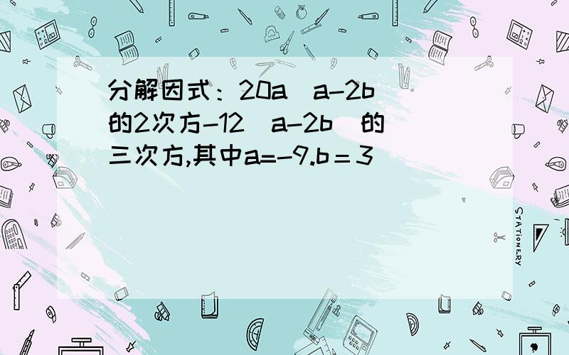 分解因式：20a（a-2b）的2次方-12（a-2b）的三次方,其中a=-9.b＝3