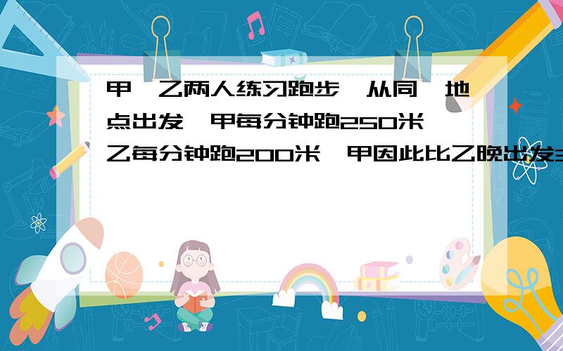 甲、乙两人练习跑步,从同一地点出发,甲每分钟跑250米,乙每分钟跑200米,甲因此比乙晚出发3分钟,结果两人同时到达终点.甲、乙两人所跑的路程是多少?