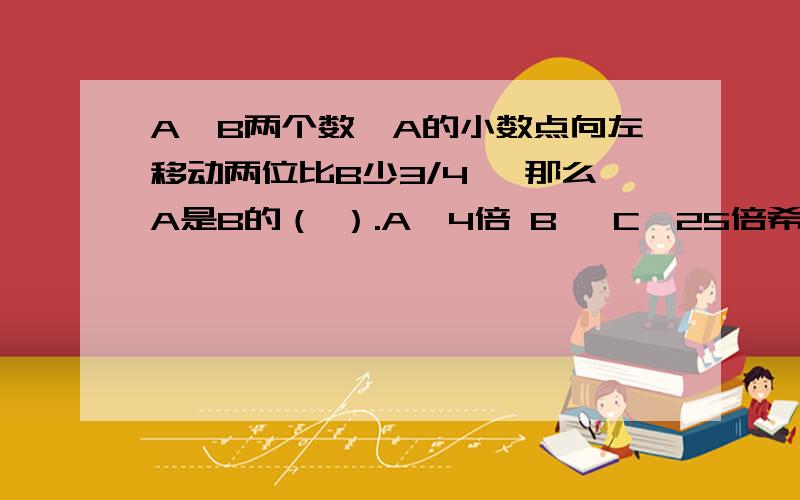 A、B两个数,A的小数点向左移动两位比B少3/4 ,那么A是B的（ ）.A、4倍 B、 C、25倍希望能解释清楚