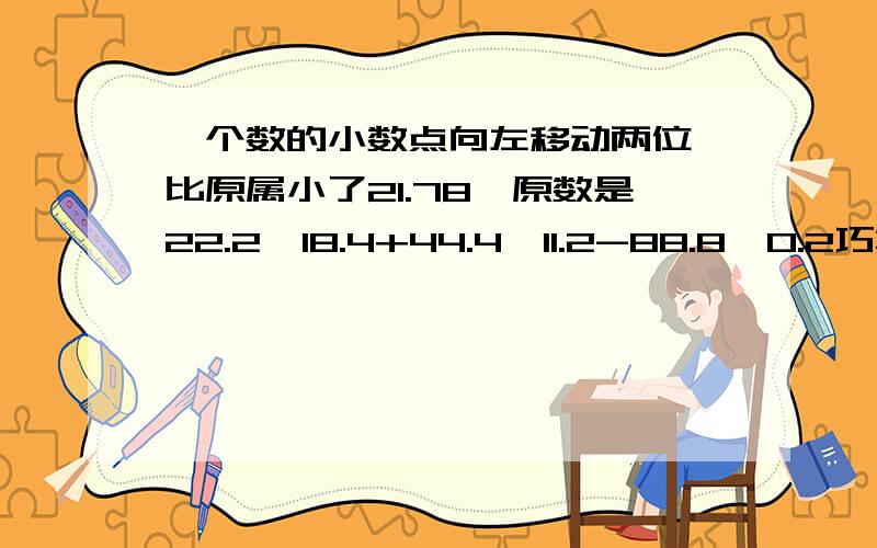 一个数的小数点向左移动两位,比原属小了21.78,原数是22.2*18.4+44.4*11.2-88.8*0.2巧算，我现在一点分也没了，坐等好人