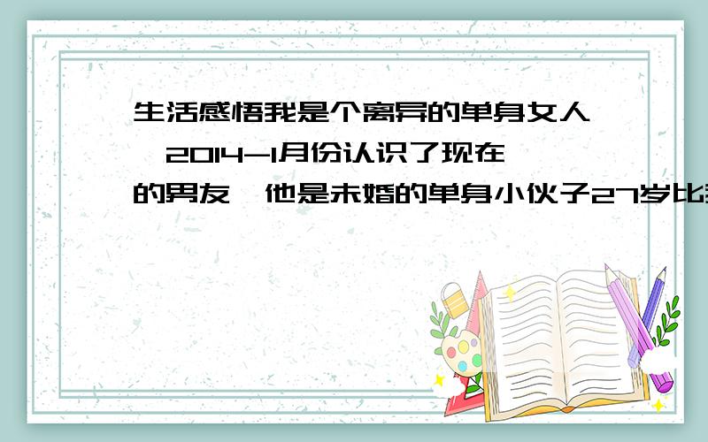 生活感悟我是个离异的单身女人,2014-1月份认识了现在的男友,他是未婚的单身小伙子27岁比我小三岁,刚开始没打算会有结果,也不想跟他处,也许是一个人单身久了,因为工作的特殊原因,我没有