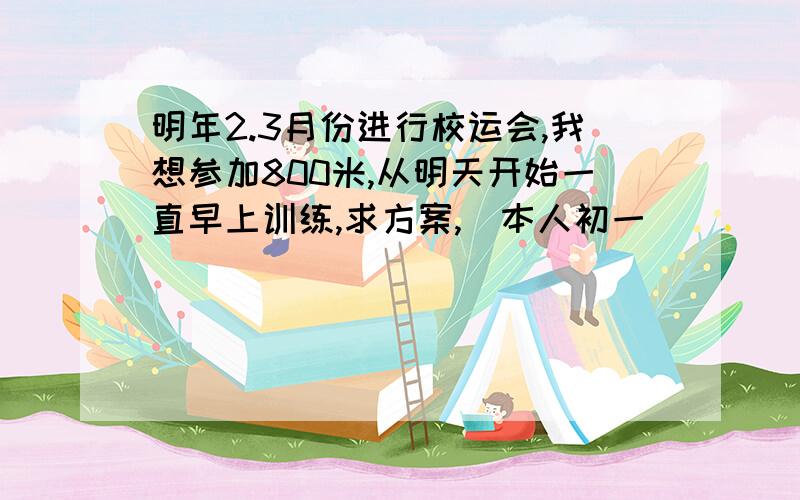 明年2.3月份进行校运会,我想参加800米,从明天开始一直早上训练,求方案,（本人初一）