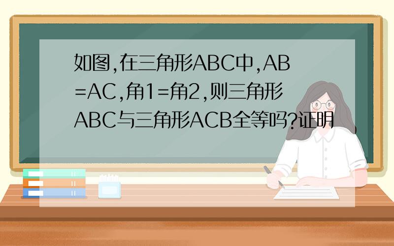 如图,在三角形ABC中,AB=AC,角1=角2,则三角形ABC与三角形ACB全等吗?证明