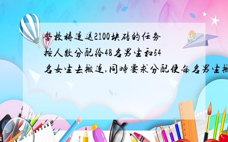 学校将运送2100块砖的任务按人数分配给48名男生和54名女生去搬运,同时要求分配使每名男生搬运的砖块是每名女生的1.5倍.每名男生应搬运多少块砖?