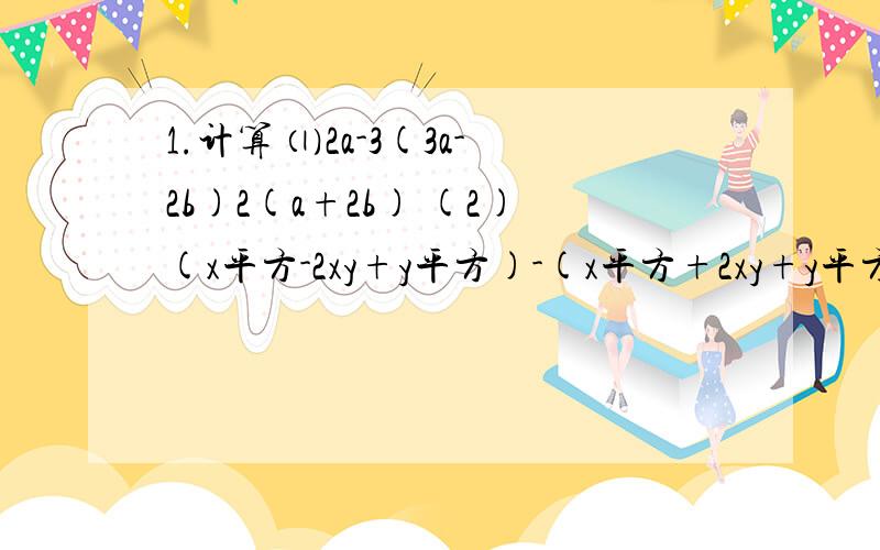 1.计算 ⑴2a-3(3a-2b)2(a+2b) (2)(x平方-2xy+y平方)-(x平方+2xy+y平方...1.计算⑴2a-3(3a-2b)2(a+2b)(2)(x平方-2xy+y平方)-(x平方+2xy+y平方）(3)5a+3[2b-3(a﹣b+2c）﹣（b+c）](4)(-4分之3a平方）平方•（4分之3a的3次