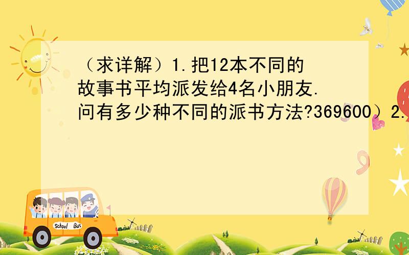 （求详解）1.把12本不同的故事书平均派发给4名小朋友.问有多少种不同的派书方法?369600）2.兰心购入10份不同的圣诞礼物.若他打算以下列各种情况分配礼物.问有多少种分配礼物的方法?a.把礼