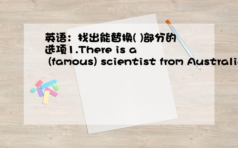 英语：找出能替换( )部分的选项1.There is a (famous) scientist from Australia.A.best B.favorite C.known D.good2.What's up?A.the wrong B.wrong C.trouble D.happen3.Let's go on working.A.stop B.start…again C.have D.finish4.What about his wo