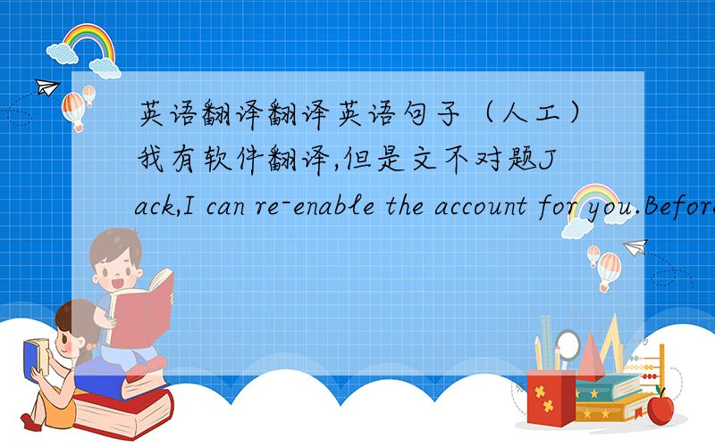 英语翻译翻译英语句子（人工）我有软件翻译,但是文不对题Jack,I can re-enable the account for you.Before I can do this,however,Apple requires that you provide:- the billing address listed on the account...as well as one of the f