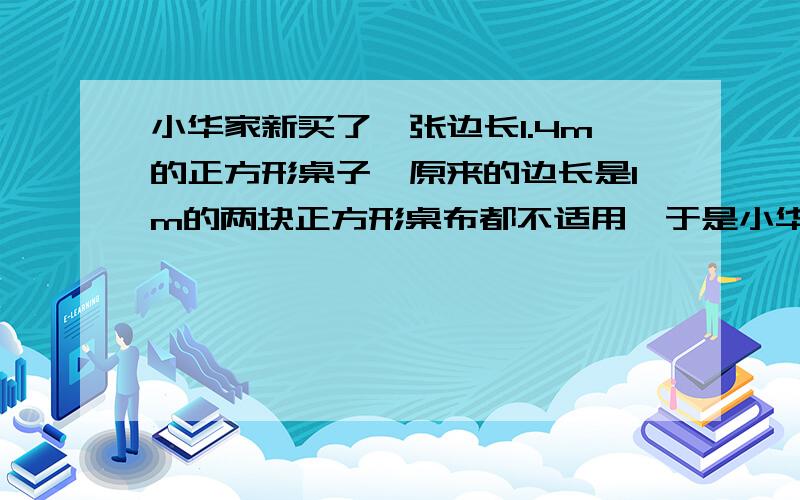 小华家新买了一张边长1.4m的正方形桌子,原来的边长是1m的两块正方形桌布都不适用,于是小华想了一个办法.---将两块台布拼起来成一块正方形大桌布.问题；【这块大桌布能盖 住现在的桌子