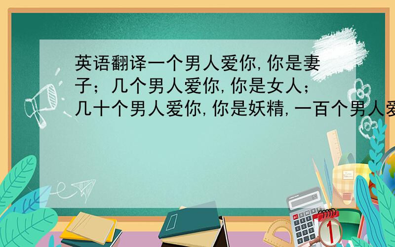 英语翻译一个男人爱你,你是妻子；几个男人爱你,你是女人；几十个男人爱你,你是妖精,一百个男人爱你,你是偶像；一千个男人爱你,你是英雄；一万个男人爱你,你是领袖；天下男人都爱你,