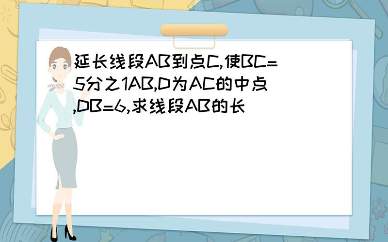 延长线段AB到点C,使BC=5分之1AB,D为AC的中点,DB=6,求线段AB的长