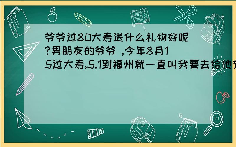 爷爷过80大寿送什么礼物好呢?男朋友的爷爷 ,今年8月15过大寿,5.1到福州就一直叫我要去给他贺寿.可不知道买什么好 就不想去咯.希望大家给点意见..好让我去给他老人家祝寿...