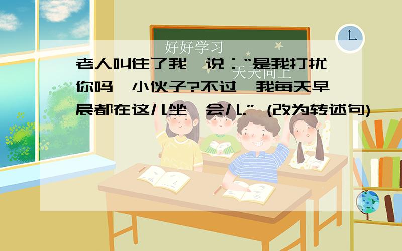 老人叫住了我,说：“是我打扰你吗,小伙子?不过,我每天早晨都在这儿坐一会儿.” (改为转述句)