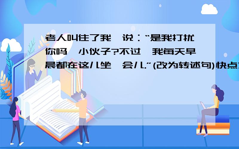 老人叫住了我,说：“是我打扰你吗,小伙子?不过,我每天早晨都在这儿坐一会儿.”(改为转述句)快点求你们了