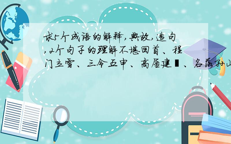 求5个成语的解释,典故,造句,2个句子的理解不堪回首、程门立雪、三令五申、高屋建瓴、名落孙山,典故100字左右得道多助,失道寡助.欲加之罪,何患无辞.理解100字左右