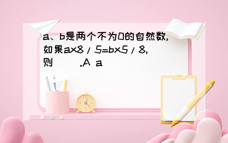 a、b是两个不为0的自然数,如果ax8/5=bx5/8,则( ).A a