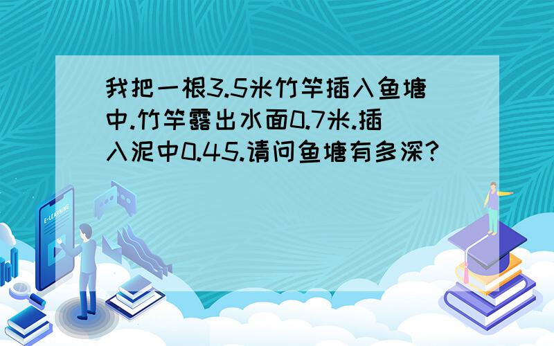 我把一根3.5米竹竿插入鱼塘中.竹竿露出水面0.7米.插入泥中0.45.请问鱼塘有多深?