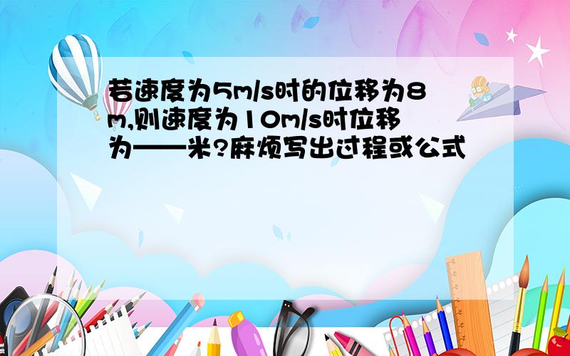 若速度为5m/s时的位移为8m,则速度为10m/s时位移为——米?麻烦写出过程或公式