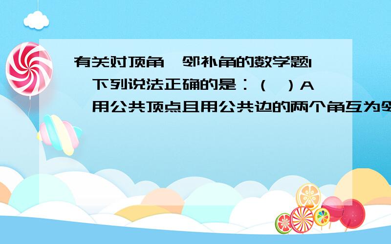 有关对顶角、邻补角的数学题1、下列说法正确的是：（ ）A、用公共顶点且用公共边的两个角互为邻补角.B、用公共顶点且相等的两个角是对顶角.C、一个角的两个邻补角是对顶角.D、用公共