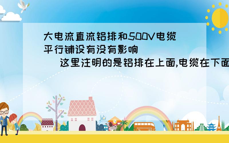 大电流直流铝排和500V电缆平行铺设有没有影响        这里注明的是铝排在上面,电缆在下面距离有30-50CM,就是一地沟.还有直流铝排工作时最大电流在35000A,所以,我想知道我这样做有没有影响.