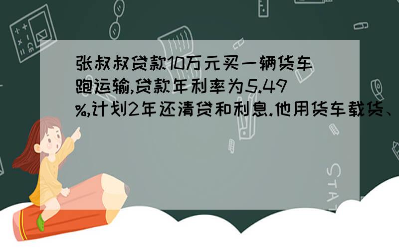 张叔叔贷款10万元买一辆货车跑运输,贷款年利率为5.49%,计划2年还清贷和利息.他用货车载货、,平均每月可获运输费0.8万元,其中开支有两项：油费是运费的10%,修理费和税费是运费收入的20%,其