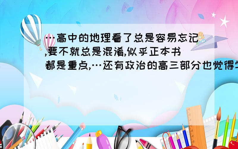 …高中的地理看了总是容易忘记,要不就总是混淆,似乎正本书都是重点,…还有政治的高三部分也觉得学起来会有点困难,介绍点好的学习方法吧,Thank you!