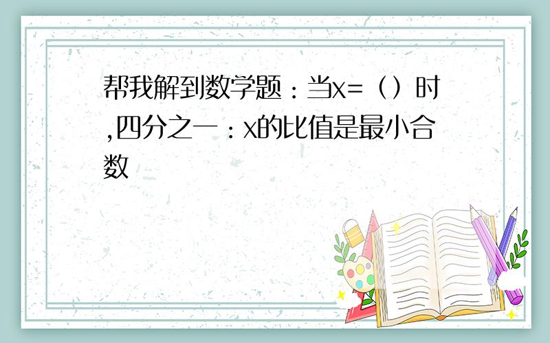 帮我解到数学题：当x=（）时,四分之一：x的比值是最小合数