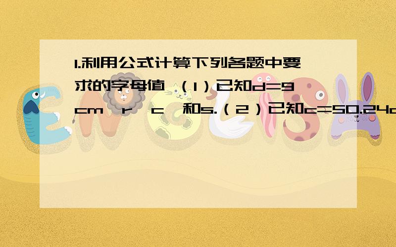 1.利用公式计算下列各题中要求的字母值 （1）已知d=9cm,r,c,和s.（2）已知c=50.24cm,求d,r和s.