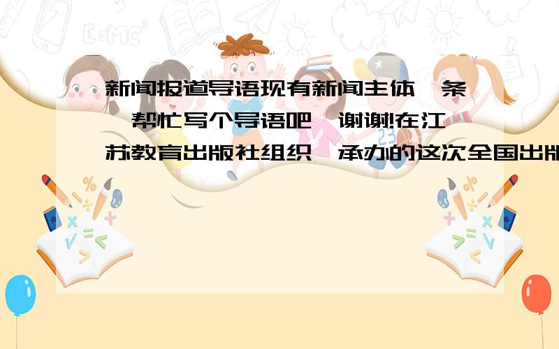 新闻报道导语现有新闻主体一条,帮忙写个导语吧,谢谢!在江苏教育出版社组织、承办的这次全国出版社图书展示会上,有35家出版社参与,6000种图书参展,汇集了全国教育类图书的精华,充分展示