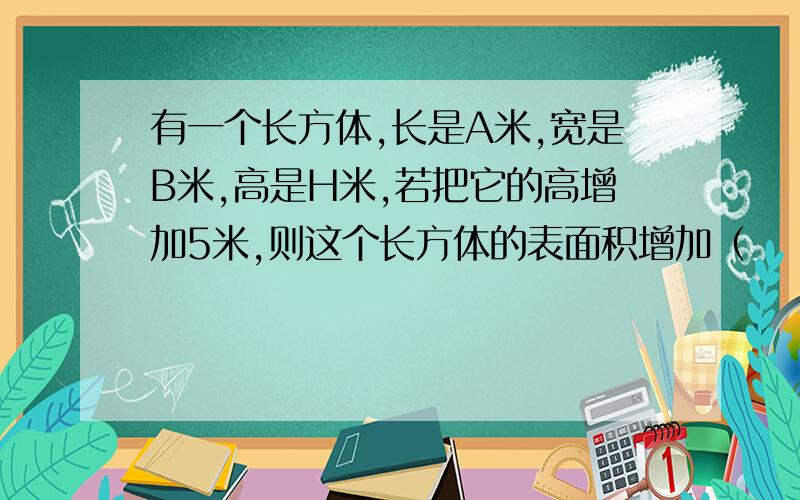 有一个长方体,长是A米,宽是B米,高是H米,若把它的高增加5米,则这个长方体的表面积增加（