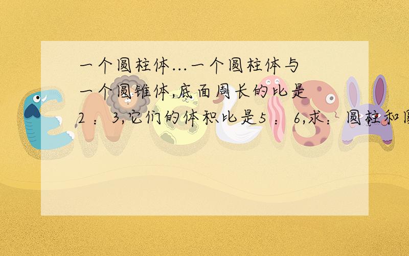 一个圆柱体...一个圆柱体与一个圆锥体,底面周长的比是 2 ：3,它们的体积比是5 ：6,求：圆柱和圆锥高的最简整数比是 多少