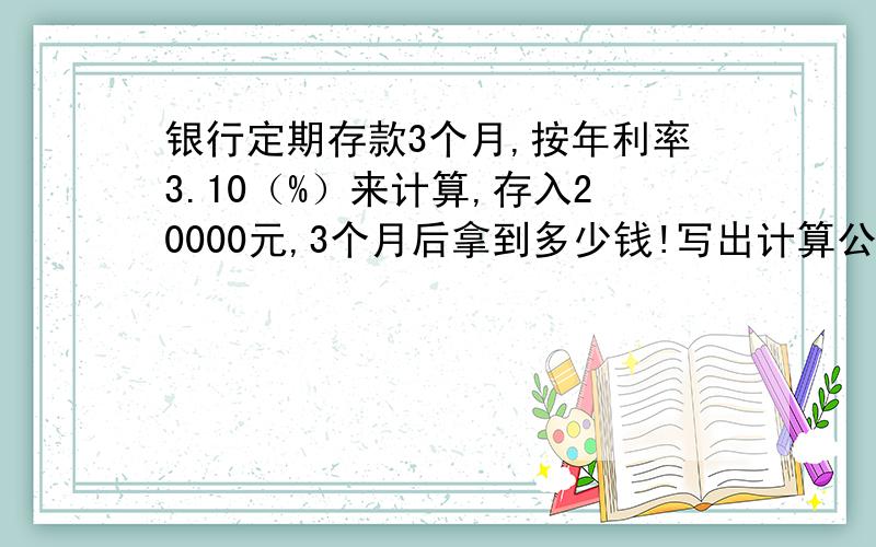 银行定期存款3个月,按年利率3.10（%）来计算,存入20000元,3个月后拿到多少钱!写出计算公式!