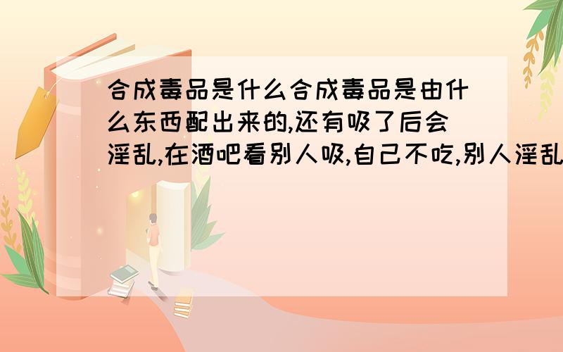 合成毒品是什么合成毒品是由什么东西配出来的,还有吸了后会淫乱,在酒吧看别人吸,自己不吃,别人淫乱也去装!呵呵