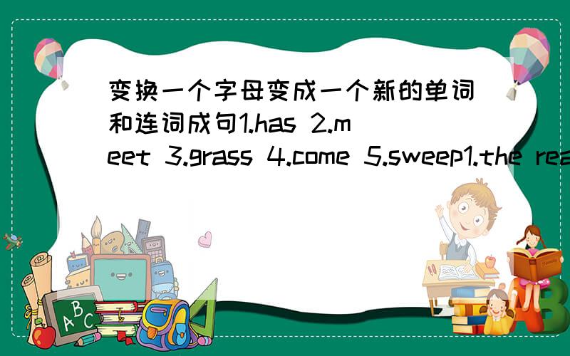 变换一个字母变成一个新的单词和连词成句1.has 2.meet 3.grass 4.come 5.sweep1.the read in don' t sun please2.sisters brothers you any or got have3.black all like l at don' l4.can do l for what you5.drink like something you to would