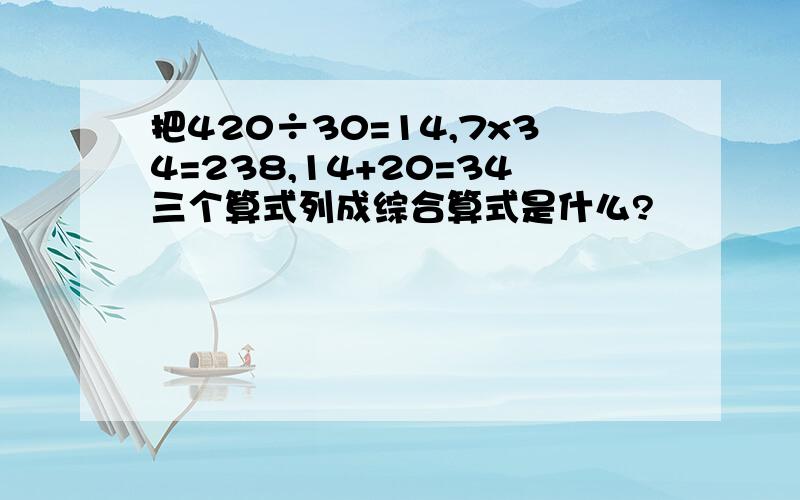 把420÷30=14,7x34=238,14+20=34三个算式列成综合算式是什么?