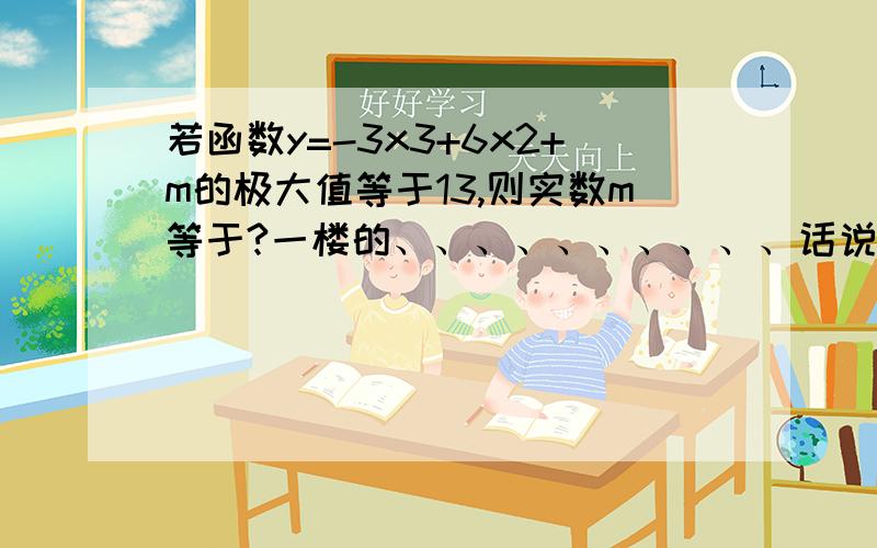 若函数y=-3x3+6x2+m的极大值等于13,则实数m等于?一楼的、、、、、、、、、、话说您求导就求错了、、、二楼的您写的y=-3x^2(x-2)+m是神马、、、、、、